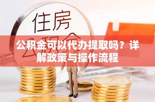 乐安公积金可以代办提取吗？详解政策与操作流程