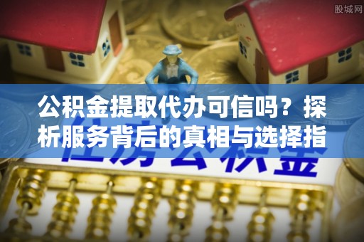 乐安公积金提取代办可信吗？探析服务背后的真相与选择指南