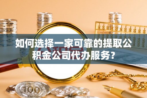 乐安如何选择一家可靠的提取公积金公司代办服务？