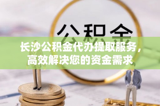 乐安长沙公积金代办提取服务，高效解决您的资金需求