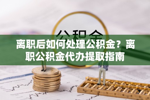 乐安离职后如何处理公积金？离职公积金代办提取指南