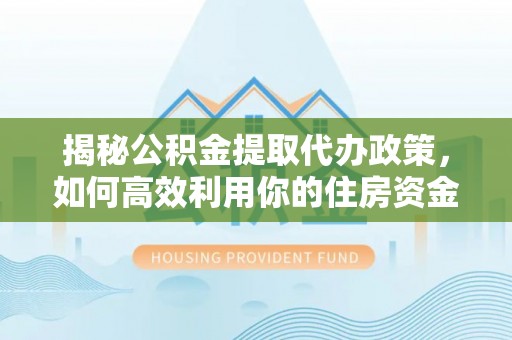 乐安揭秘公积金提取代办政策，如何高效利用你的住房资金