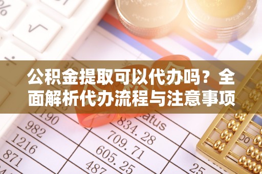 乐安公积金提取可以代办吗？全面解析代办流程与注意事项