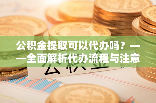 乐安公积金提取可以代办吗？——全面解析代办流程与注意事项